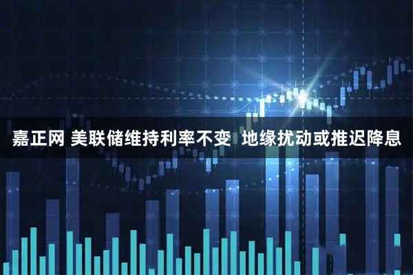 嘉正网 美联储维持利率不变 地缘扰动或推迟降息