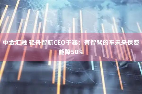 中金汇融 轻舟智航CEO于骞：有智驾的车未来保费能降50%