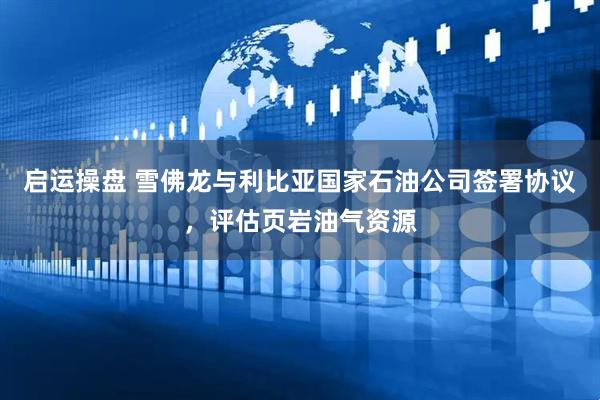 启运操盘 雪佛龙与利比亚国家石油公司签署协议，评估页岩油气资源