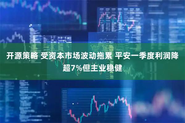 开源策略 受资本市场波动拖累 平安一季度利润降超7%但主业稳健