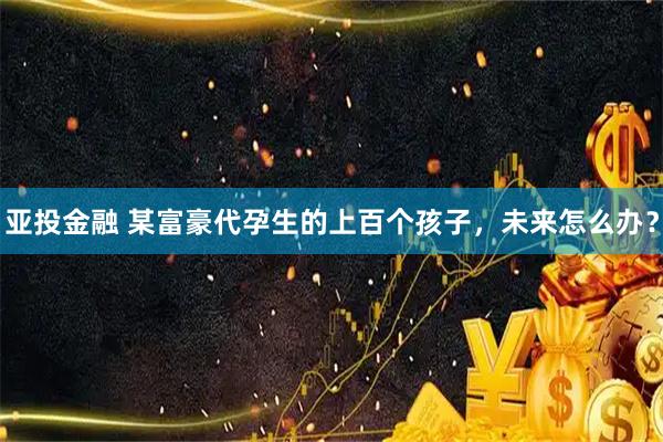 亚投金融 某富豪代孕生的上百个孩子，未来怎么办？