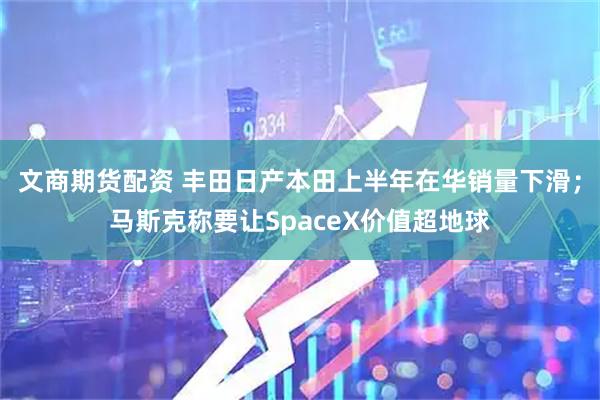 文商期货配资 丰田日产本田上半年在华销量下滑；马斯克称要让SpaceX价值超地球