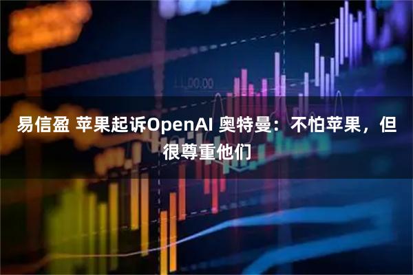 易信盈 苹果起诉OpenAI 奥特曼：不怕苹果，但很尊重他们